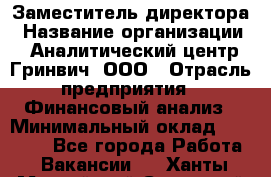 Заместитель директора › Название организации ­ Аналитический центр Гринвич, ООО › Отрасль предприятия ­ Финансовый анализ › Минимальный оклад ­ 50 000 - Все города Работа » Вакансии   . Ханты-Мансийский,Советский г.